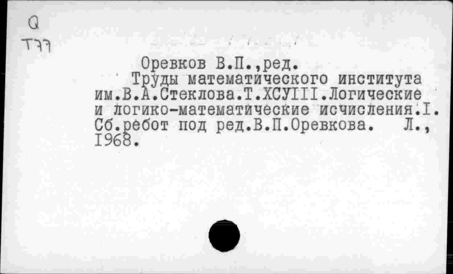 ﻿Оревков В.П.,ред.
Труды математического института им.В. А. Стеклова.Т.ХСУ1П. Логические и логико-математические исчисления.I. Сб.ребот под ред.В.П.Оревкова. Л.. 1968.